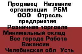 Продавец › Название организации ­ РБМ, ООО › Отрасль предприятия ­ Розничная торговля › Минимальный оклад ­ 1 - Все города Работа » Вакансии   . Челябинская обл.,Усть-Катав г.